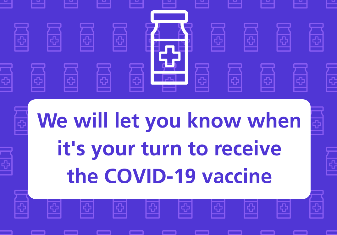 We will let you know when it is your turn to receive the covid 19 vaccine